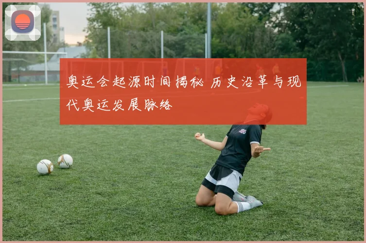 奥运会起源时间揭秘 历史沿革与现代奥运发展脉络