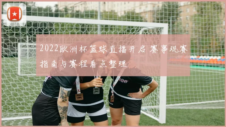 2022欧洲杯篮球直播开启 赛事观赛指南与赛程看点整理