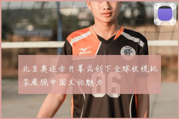 北京奥运会开幕式创下全球收视纪录展现中国文化魅力
