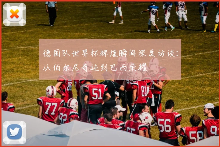 德国队世界杯辉煌瞬间深度访谈：从伯尔尼奇迹到巴西荣耀