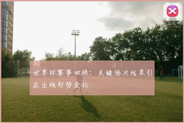 世界杯赛事回顾：关键场次结果引发出线形势变化