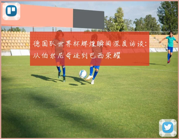 德国队世界杯辉煌瞬间深度访谈：从伯尔尼奇迹到巴西荣耀