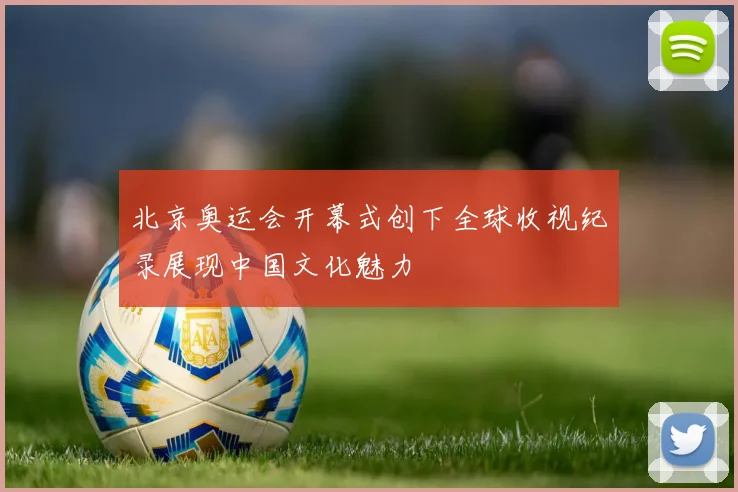 北京奥运会开幕式创下全球收视纪录展现中国文化魅力