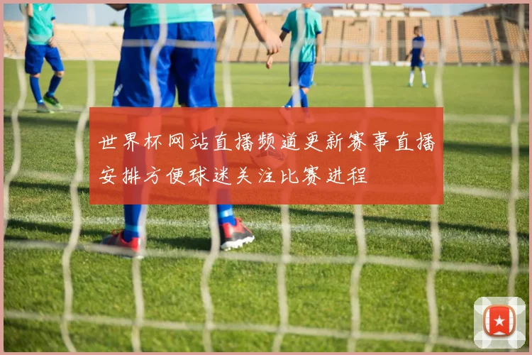 世界杯网站直播频道更新赛事直播安排方便球迷关注比赛进程