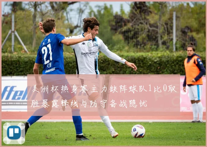 美洲杯热身赛主力缺阵球队1比0取胜暴露锋线与防守备战隐忧