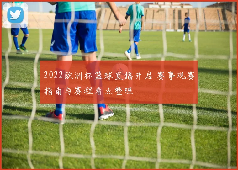 2022欧洲杯篮球直播开启 赛事观赛指南与赛程看点整理