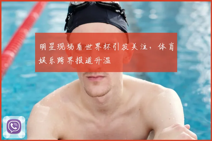 明星现场看世界杯引发关注，体育娱乐跨界报道升温