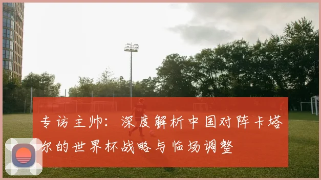 专访主帅：深度解析中国对阵卡塔尔的世界杯战略与临场调整