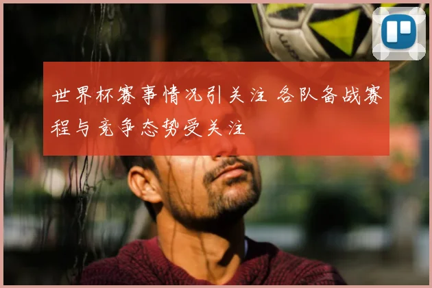 世界杯赛事情况引关注 各队备战赛程与竞争态势受关注
