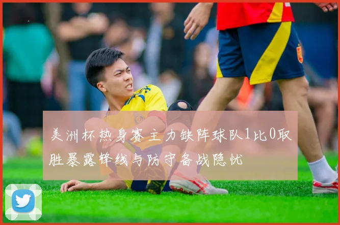 美洲杯热身赛主力缺阵球队1比0取胜暴露锋线与防守备战隐忧