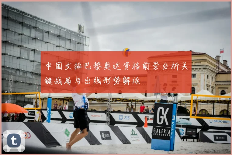 中国女排巴黎奥运资格前景分析关键战局与出线形势解读