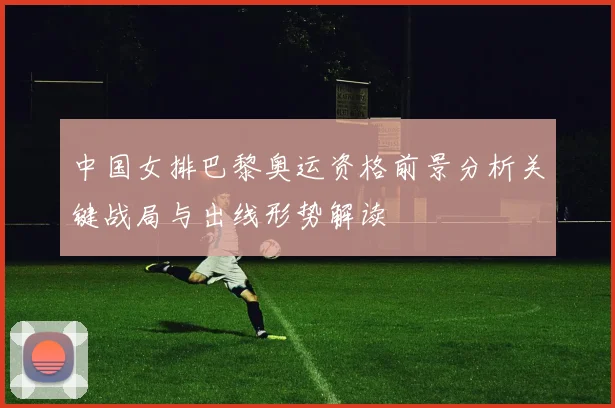 中国女排巴黎奥运资格前景分析关键战局与出线形势解读