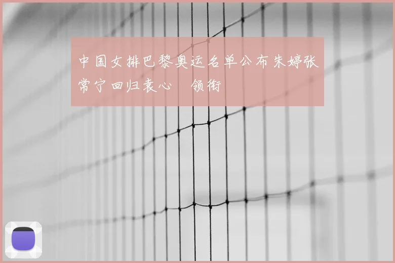 中国女排巴黎奥运名单公布朱婷张常宁回归袁心玥领衔