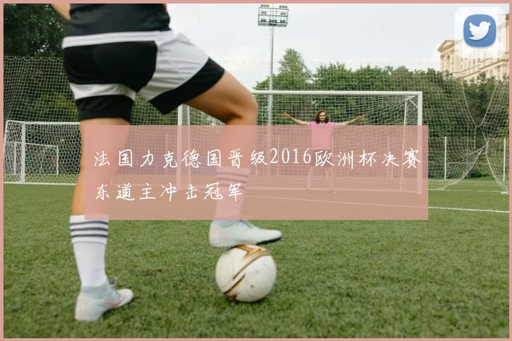 法国力克德国晋级2016欧洲杯决赛东道主冲击冠军