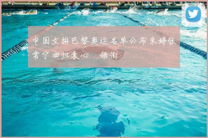 中国女排巴黎奥运名单公布朱婷张常宁回归袁心玥领衔