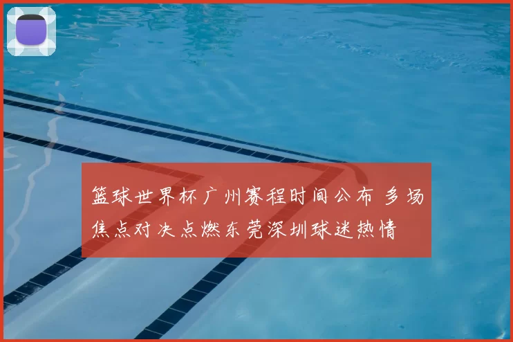 篮球世界杯广州赛程时间公布 多场焦点对决点燃东莞深圳球迷热情