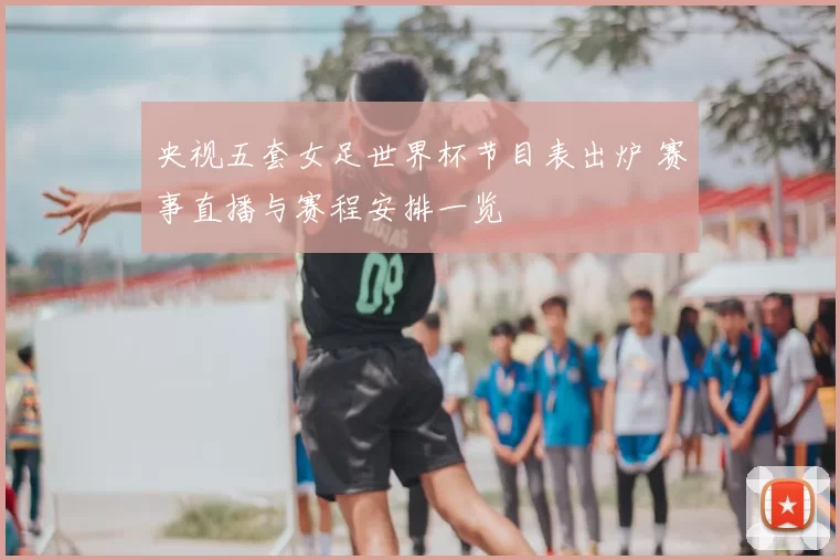 央视五套女足世界杯节目表出炉 赛事直播与赛程安排一览