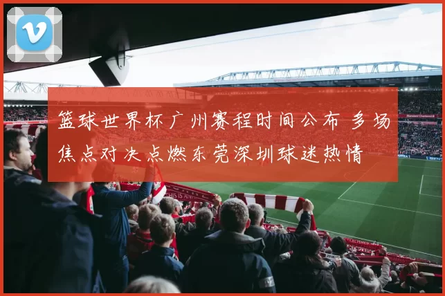 篮球世界杯广州赛程时间公布 多场焦点对决点燃东莞深圳球迷热情