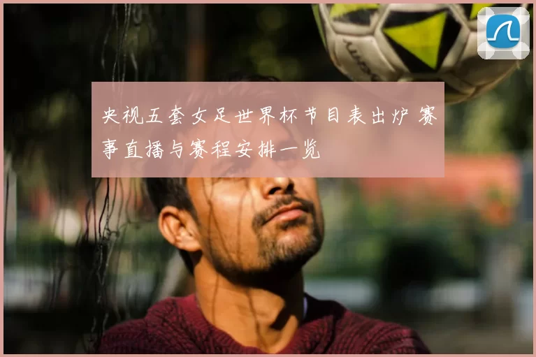 央视五套女足世界杯节目表出炉 赛事直播与赛程安排一览