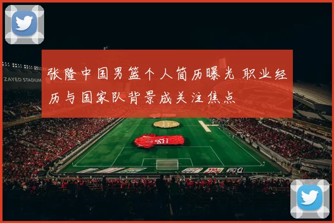 张隆中国男篮个人简历曝光 职业经历与国家队背景成关注焦点