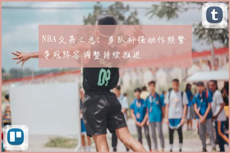 NBA交易汇总：多队补强动作频繁 争冠阵容调整持续推进