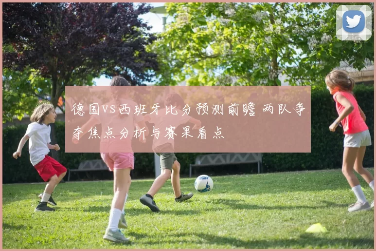 德国vs西班牙比分预测前瞻 两队争夺焦点分析与赛果看点