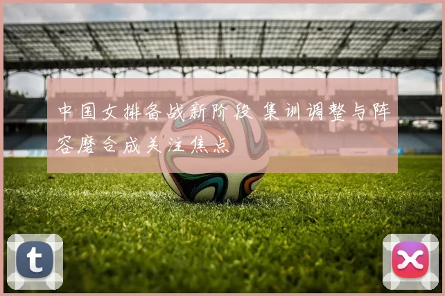 中国女排备战新阶段 集训调整与阵容磨合成关注焦点