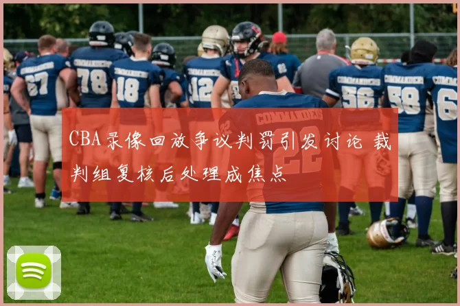 CBA录像回放争议判罚引发讨论 裁判组复核后处理成焦点