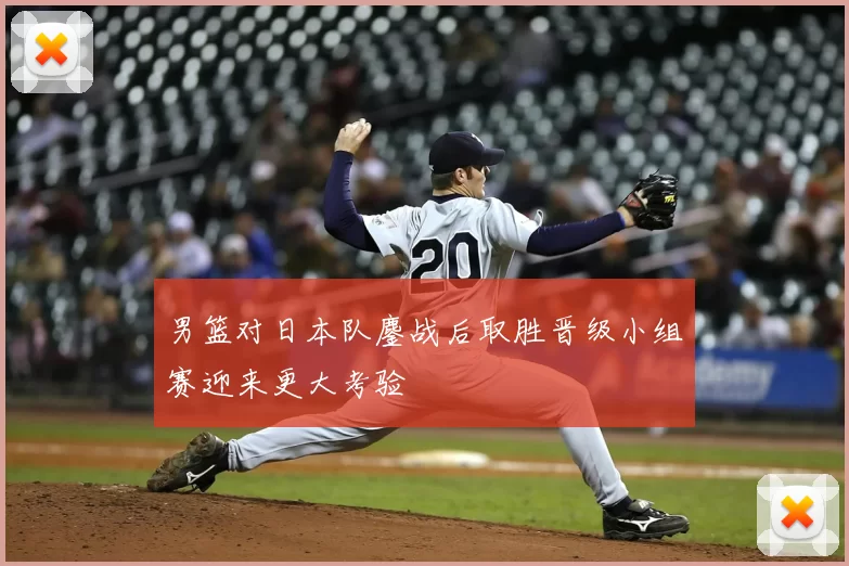 男篮对日本队鏖战后取胜晋级小组赛迎来更大考验