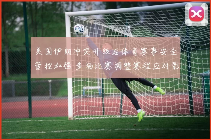 美国伊朗冲突升级后体育赛事安全管控加强 多场比赛调整赛程应对影响