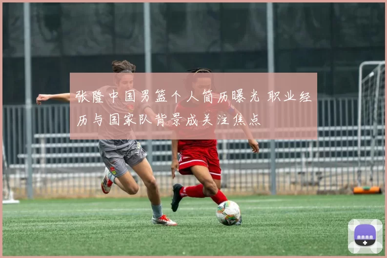 张隆中国男篮个人简历曝光 职业经历与国家队背景成关注焦点