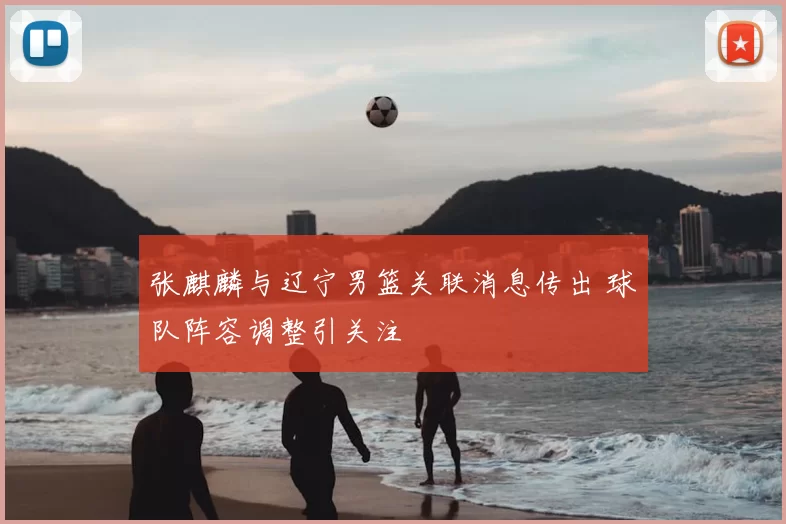 张麒麟与辽宁男篮关联消息传出 球队阵容调整引关注