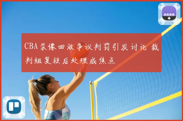CBA录像回放争议判罚引发讨论 裁判组复核后处理成焦点