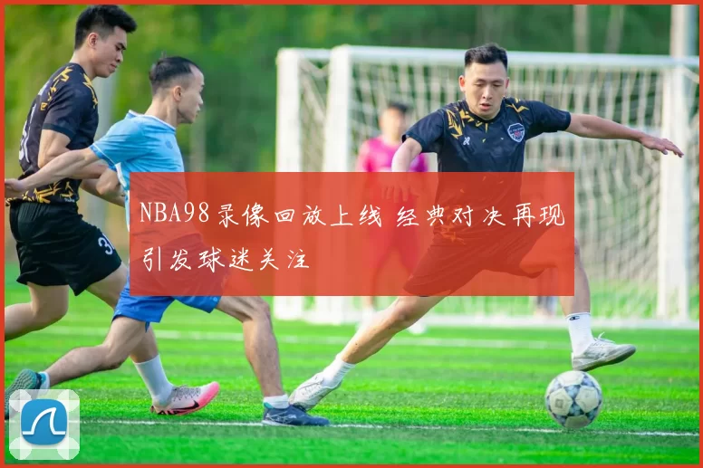 NBA98录像回放上线 经典对决再现引发球迷关注