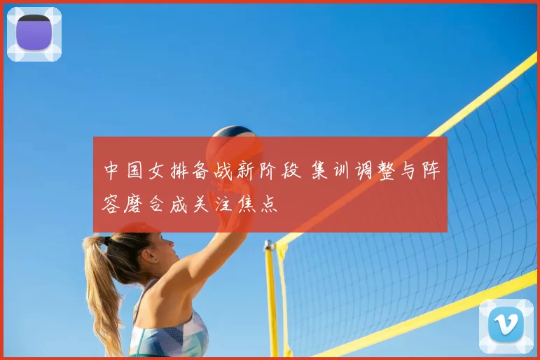 中国女排备战新阶段 集训调整与阵容磨合成关注焦点