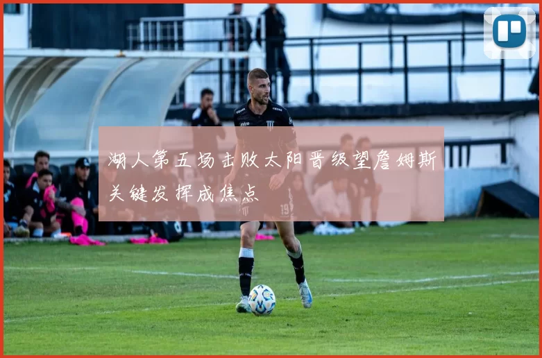 湖人第五场击败太阳晋级望詹姆斯关键发挥成焦点