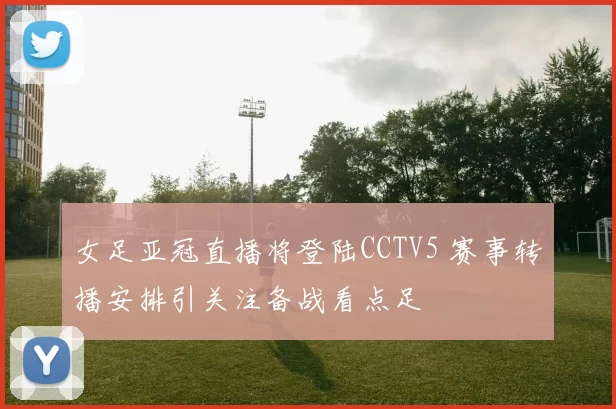 女足亚冠直播将登陆CCTV5 赛事转播安排引关注备战看点足