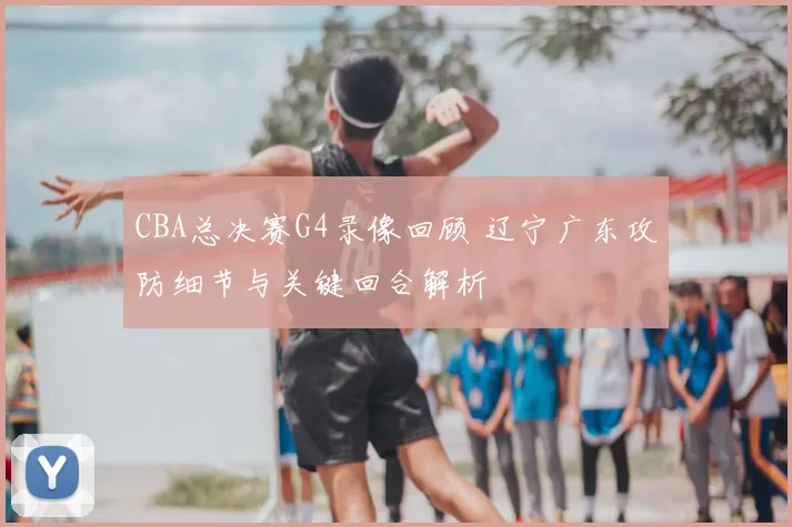 CBA总决赛G4录像回顾 辽宁广东攻防细节与关键回合解析
