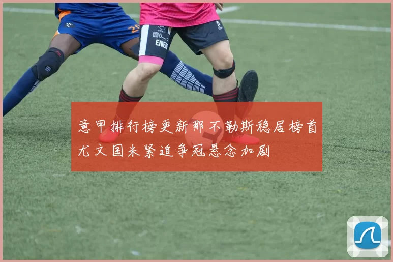 意甲排行榜更新那不勒斯稳居榜首尤文国米紧追争冠悬念加剧