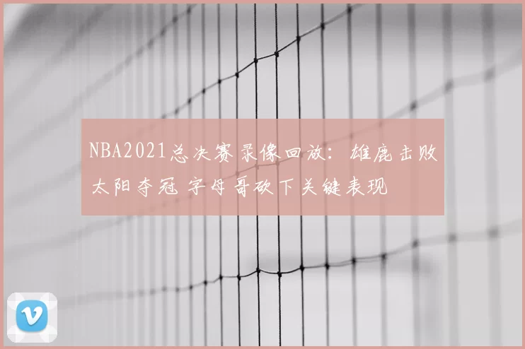 NBA2021总决赛录像回放：雄鹿击败太阳夺冠 字母哥砍下关键表现