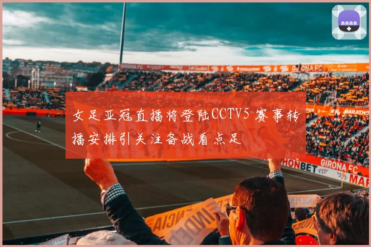 女足亚冠直播将登陆CCTV5 赛事转播安排引关注备战看点足