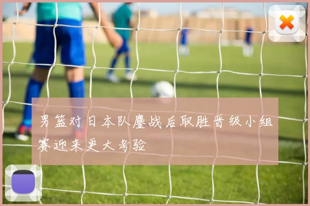 男篮对日本队鏖战后取胜晋级小组赛迎来更大考验